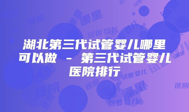 湖北第三代试管婴儿哪里可以做 - 第三代试管婴儿医院排行