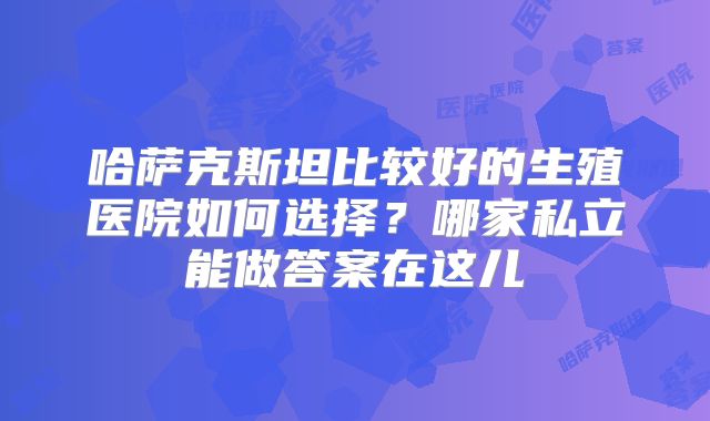 哈萨克斯坦比较好的生殖医院如何选择?哪家私立能做答案在这儿