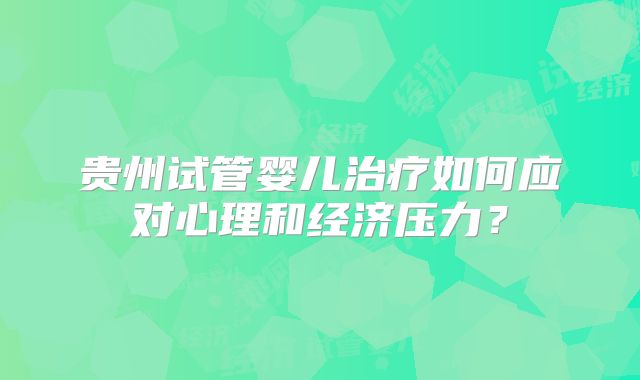 贵州试管婴儿治疗如何应对心理和经济压力？