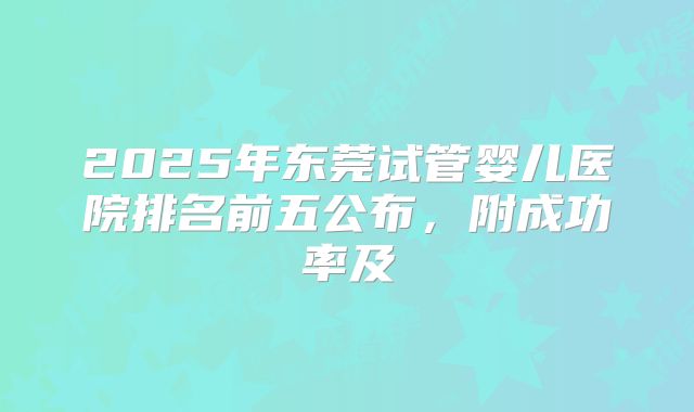 2025年东莞试管婴儿医院排名前五公布,附成功率及