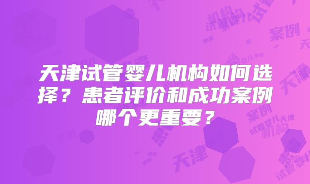 天津试管婴儿机构如何选择？患者评价和成功案例哪个更重要？