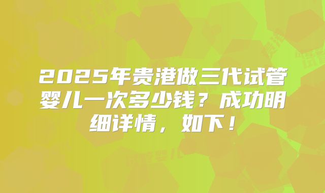 2025年贵港做三代试管婴儿一次多少钱?成功明细详情,如下!