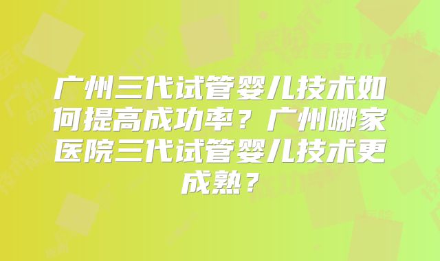 广州三代试管婴儿技术如何提高成功率？广州哪家医院三代试管婴儿技术更成熟？
