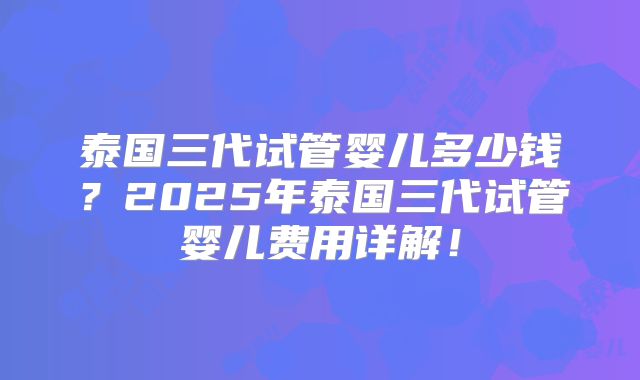 泰国三代试管婴儿多少钱?2025年泰国三代试管婴儿费用详解!