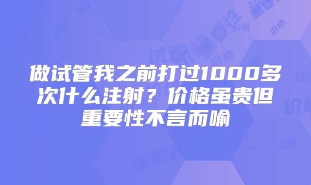 做试管我之前打过1000多次什么注射？价格虽贵但重要性不言而喻