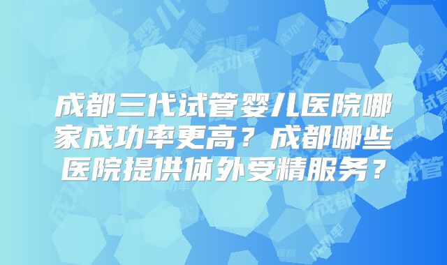 成都三代试管婴儿医院哪家成功率更高?成都哪些医院提供体外受精服务?