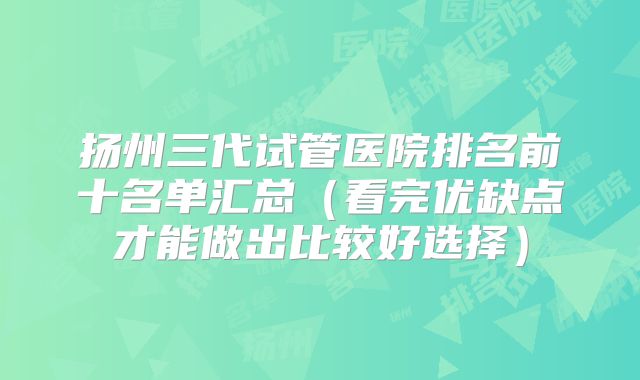 扬州三代试管医院排名前十名单汇总(看完优缺点才能做出比较好选择)