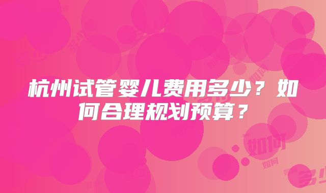 杭州试管婴儿费用多少?如何合理规划预算?