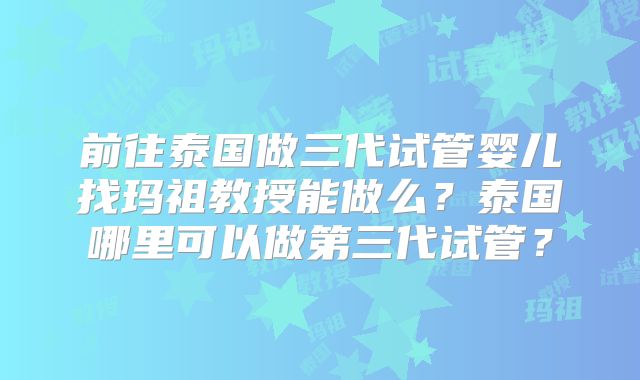 前往泰国做三代试管婴儿找玛祖教授能做么?泰国哪里可以做第三代试管?