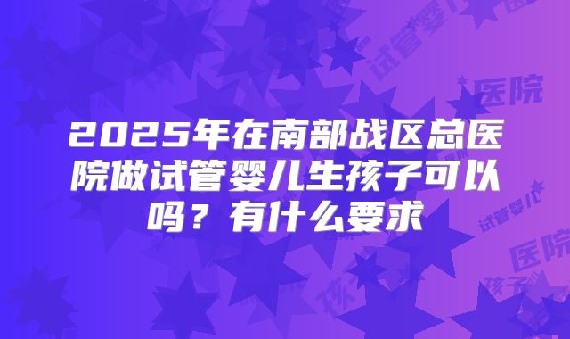 2025年在南部战区总医院做试管婴儿生孩子可以吗?有什么要求