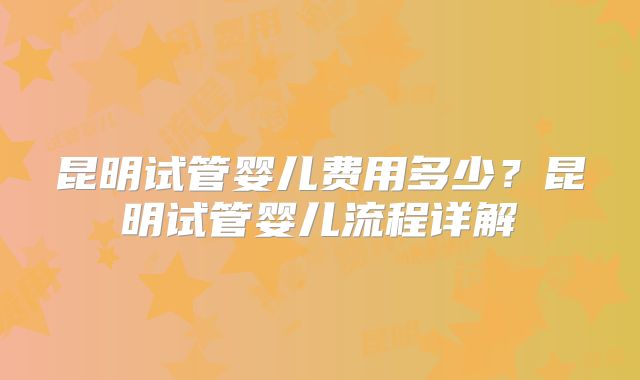 昆明试管婴儿费用多少？昆明试管婴儿流程详解