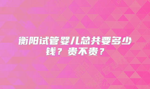 衡阳试管婴儿总共要多少钱?贵不贵?