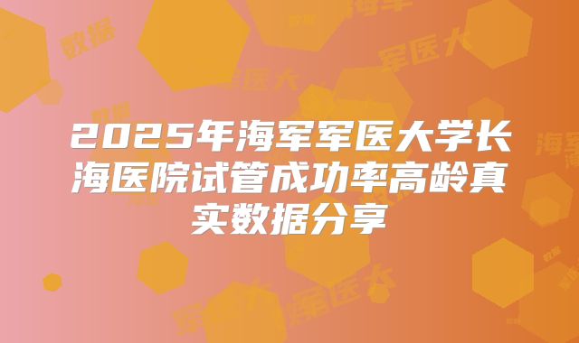 2025年海军军医大学长海医院试管成功率高龄真实数据分享