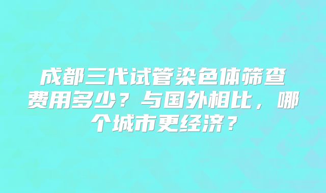 成都三代试管染色体筛查费用多少?与国外相比,哪个城市更经济?