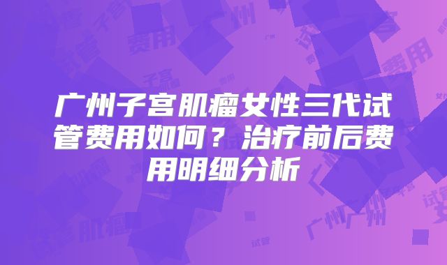 广州子宫肌瘤女性三代试管费用如何?治疗前后费用明细分析