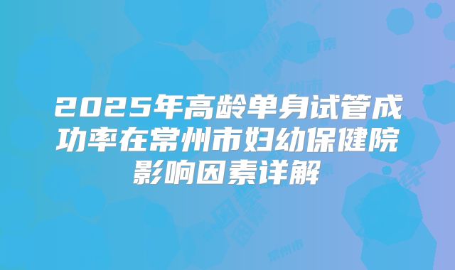 2025年高龄单身试管成功率在常州市妇幼保健院影响因素详解