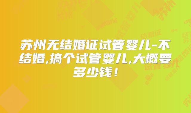 苏州无结婚证试管婴儿-不结婚,搞个试管婴儿,大概要多少钱！