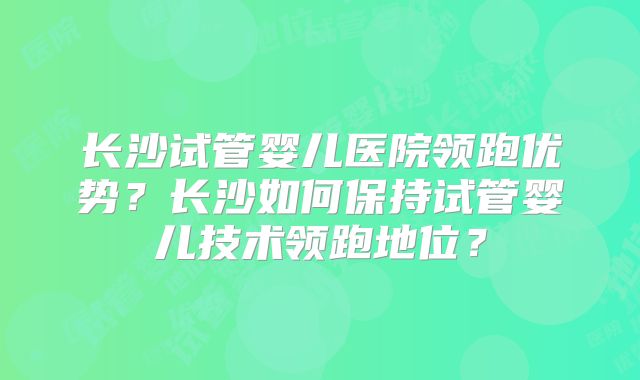 长沙试管婴儿医院领跑优势?长沙如何保持试管婴儿技术领跑地位?