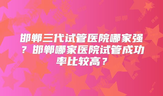 邯郸三代试管医院哪家强?邯郸哪家医院试管成功率比较高?