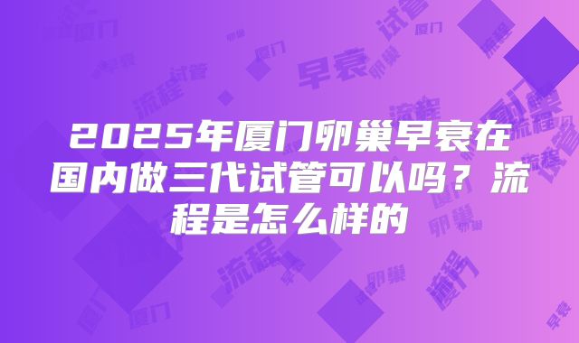 2025年厦门卵巢早衰在国内做三代试管可以吗?流程是怎么样的