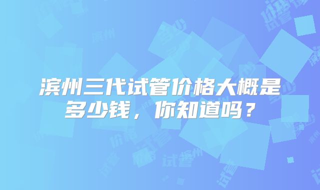滨州三代试管价格大概是多少钱，你知道吗？