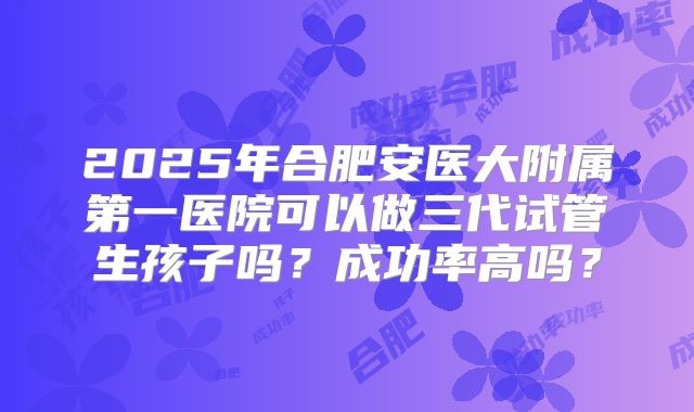 2025年合肥安医大附属第一医院可以做三代试管生孩子吗?成功率高吗?