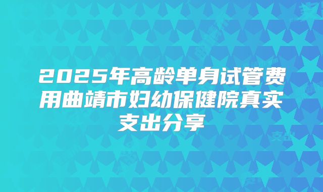 2025年高龄单身试管费用曲靖市妇幼保健院真实支出分享
