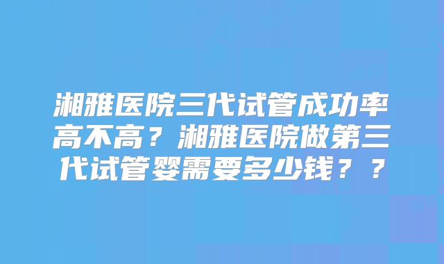 湘雅医院三代试管成功率高不高？湘雅医院做第三代试管婴需要多少钱？？