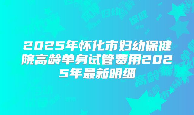 2025年怀化市妇幼保健院高龄单身试管费用2025年最新明细
