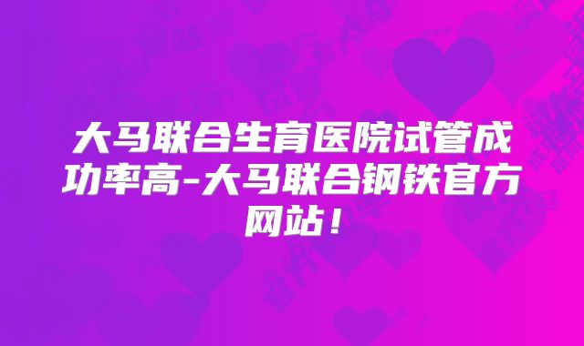 大马联合生育医院试管成功率高-大马联合钢铁官方网站!