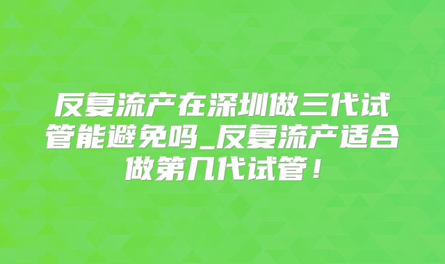反复流产在深圳做三代试管能避免吗_反复流产适合做第几代试管！