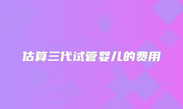 估算三代试管婴儿的费用