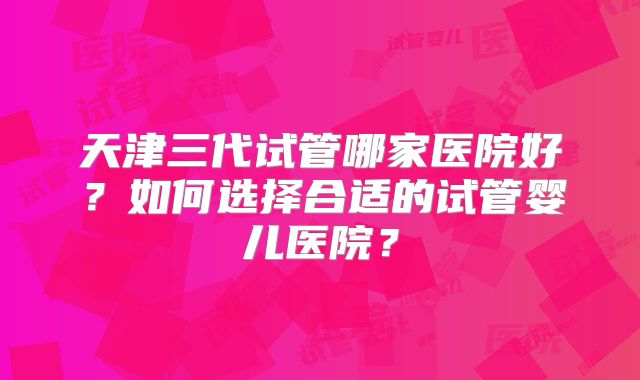 天津三代试管哪家医院好？如何选择合适的试管婴儿医院？