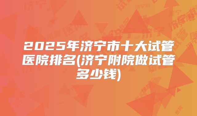 2025年济宁市十大试管医院排名(济宁附院做试管多少钱)