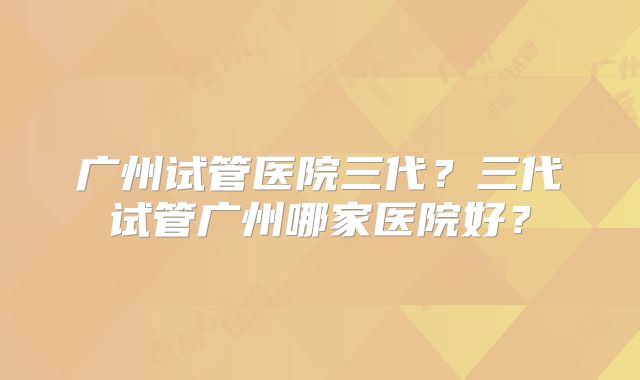 广州试管医院三代？三代试管广州哪家医院好？