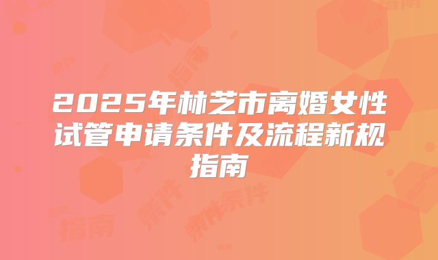 2025年林芝市离婚女性试管申请条件及流程新规指南