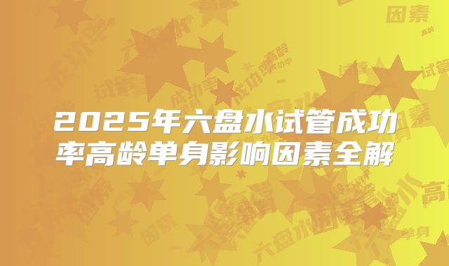 2025年六盘水试管成功率高龄单身影响因素全解