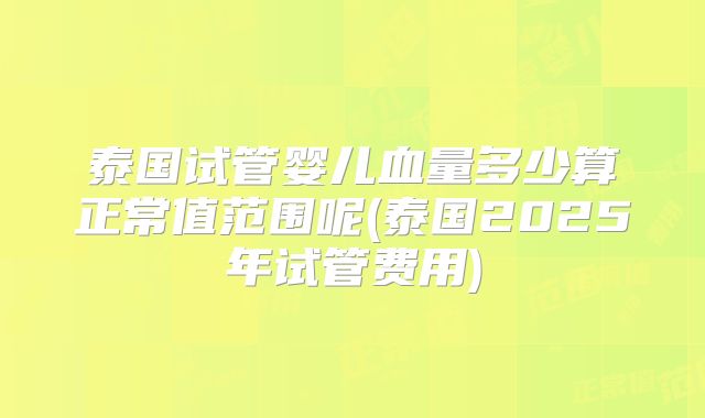 泰国试管婴儿血量多少算正常值范围呢(泰国2025年试管费用)