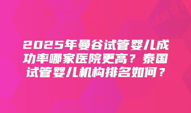2025年曼谷试管婴儿成功率哪家医院更高？泰国试管婴儿机构排名如何？