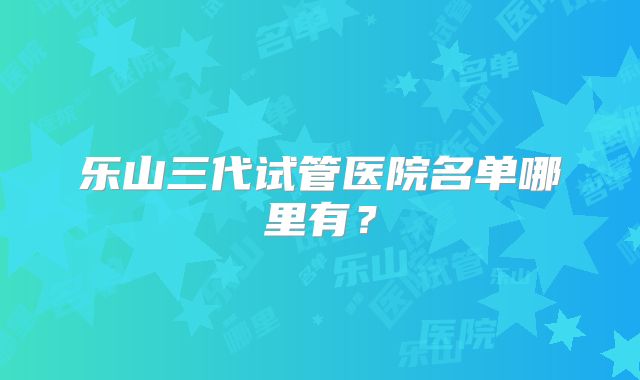 乐山三代试管医院名单哪里有?