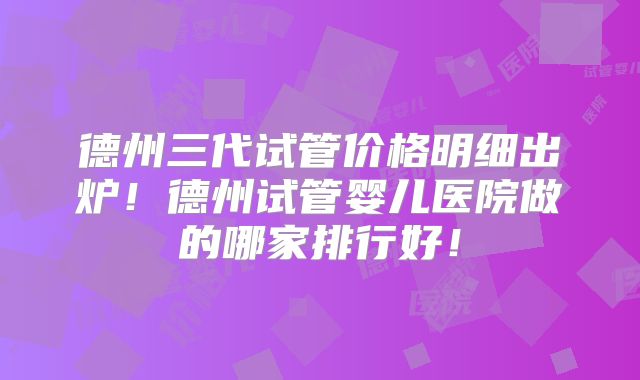 德州三代试管价格明细出炉!德州试管婴儿医院做的哪家排行好!