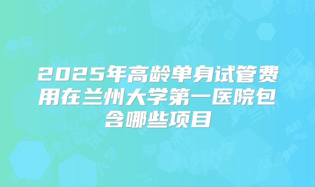 2025年高龄单身试管费用在兰州大学第一医院包含哪些项目