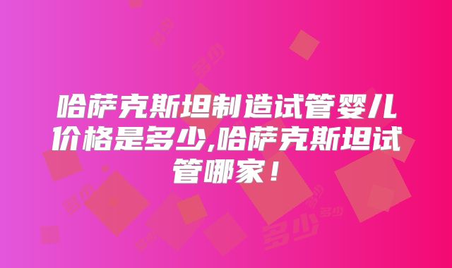 哈萨克斯坦制造试管婴儿价格是多少,哈萨克斯坦试管哪家！
