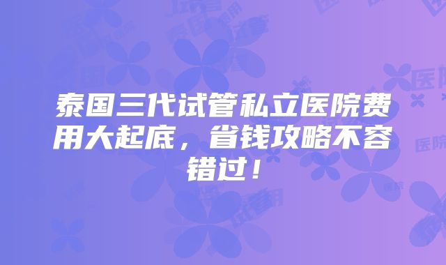 泰国三代试管私立医院费用大起底,省钱攻略不容错过!