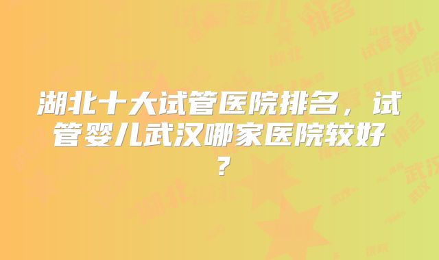 湖北十大试管医院排名，试管婴儿武汉哪家医院较好？