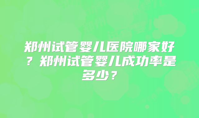 郑州试管婴儿医院哪家好?郑州试管婴儿成功率是多少?