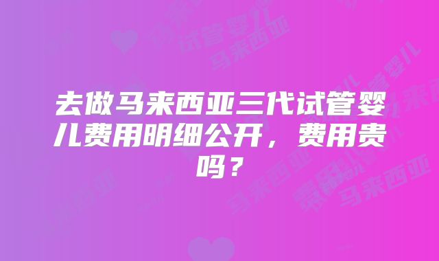 去做马来西亚三代试管婴儿费用明细公开,费用贵吗?