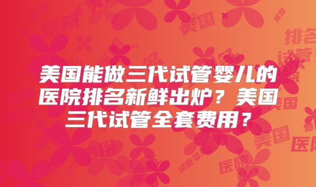 美国能做三代试管婴儿的医院排名新鲜出炉?美国三代试管全套费用?