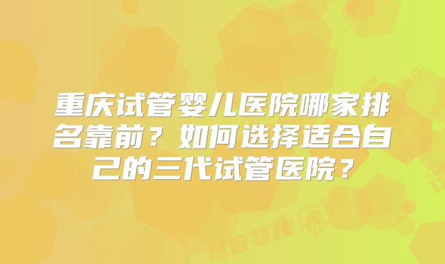 重庆试管婴儿医院哪家排名靠前？如何选择适合自己的三代试管医院？