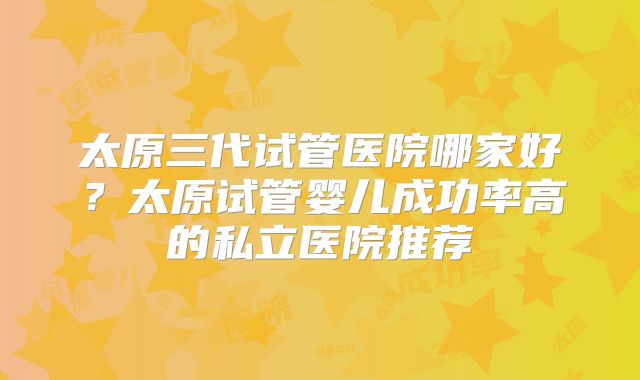太原三代试管医院哪家好?太原试管婴儿成功率高的私立医院推荐